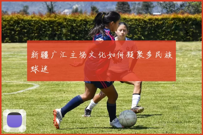 新疆广汇主场文化如何凝聚多民族球迷
