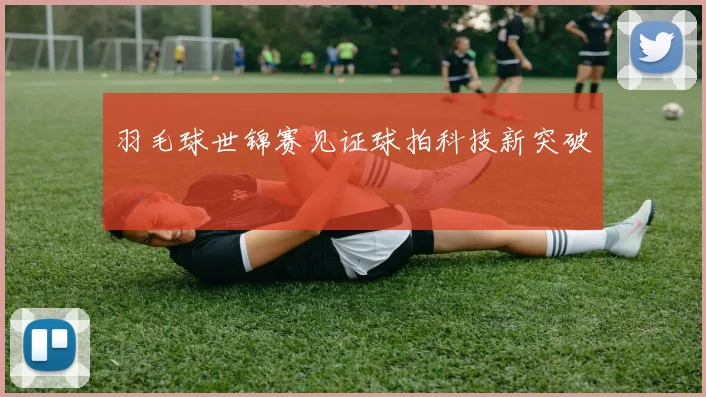 羽毛球世锦赛见证球拍科技新突破