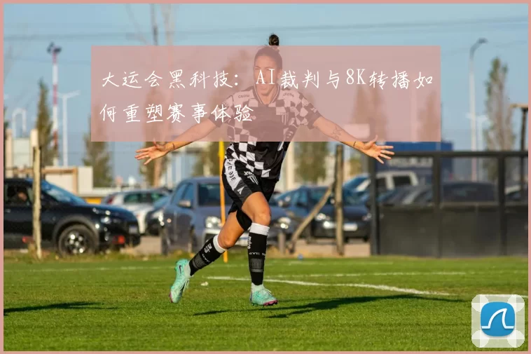 大运会黑科技：AI裁判与8K转播如何重塑赛事体验