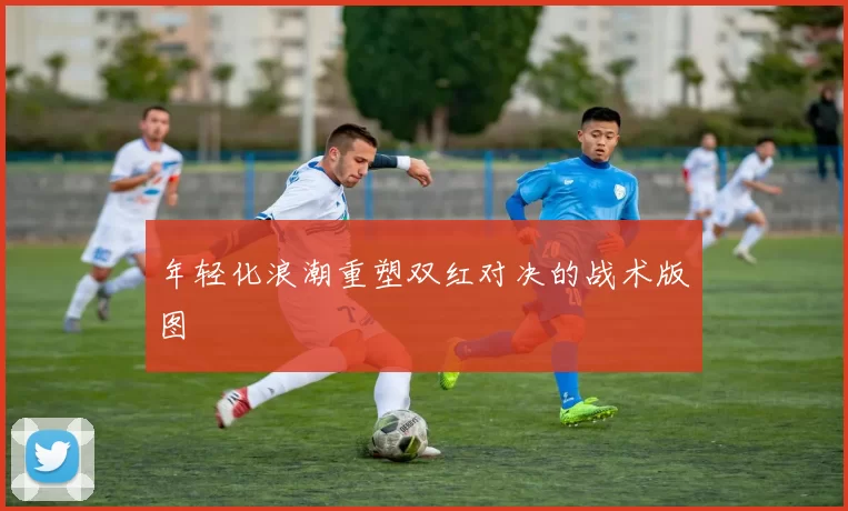 年轻化浪潮重塑双红对决的战术版图